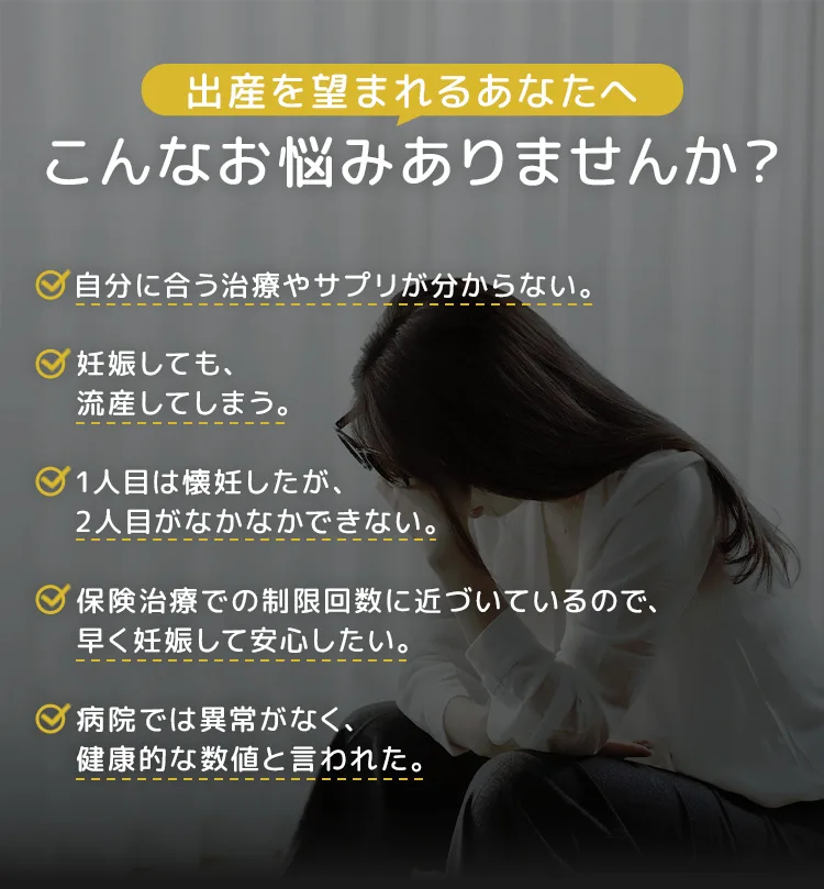 出産を望まれるあなたへ。自分に合う治療やサプリが分からない。妊娠しても、流産してしまう。1人目は懐妊したが、2人目がなかなかできない。保険治療での制限回数に近づいているので、早く妊娠して安心したい。病院では異常がなく、健康的な数値と言われた。